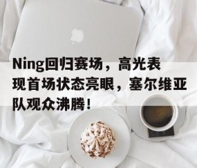 开云-Ning回归赛场，高光表现首场状态亮眼，塞尔维亚队观众沸腾！的简单介绍